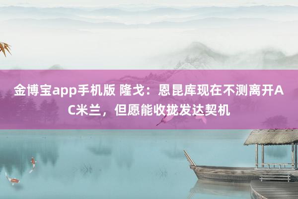 金博宝app手机版 隆戈：恩昆库现在不测离开AC米兰，但愿能收拢发达契机