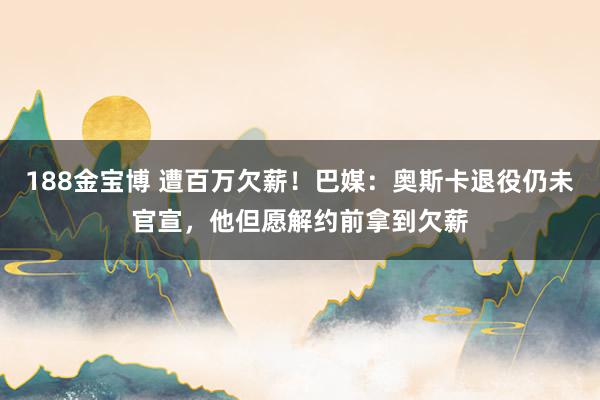 188金宝博 遭百万欠薪！巴媒：奥斯卡退役仍未官宣，他但愿解约前拿到欠薪