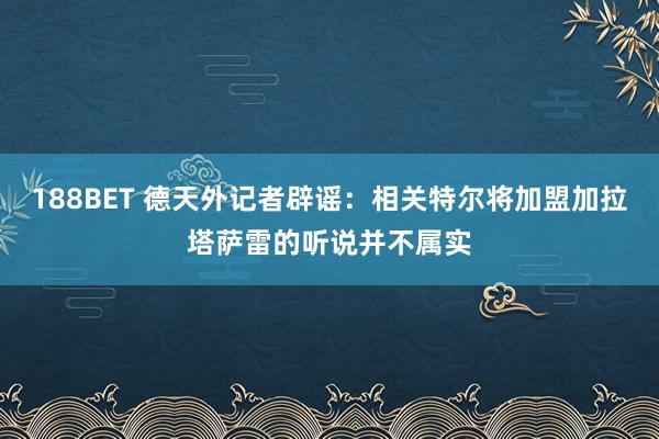 188BET 德天外记者辟谣：相关特尔将加盟加拉塔萨雷的听说并不属实
