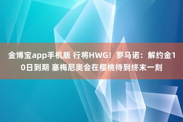 金博宝app手机版 行将HWG！罗马诺：解约金10日到期 塞梅尼奥会在樱桃待到终末一刻