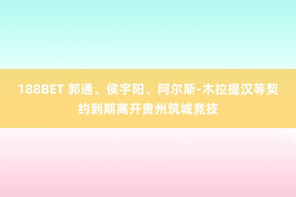 188BET 郭通、侯宇阳、阿尔斯-木拉提汉等契约到期离开贵州筑城竞技