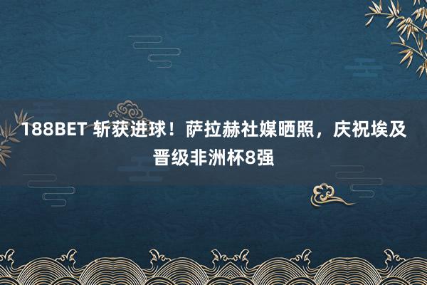 188BET 斩获进球！萨拉赫社媒晒照，庆祝埃及晋级非洲杯8强