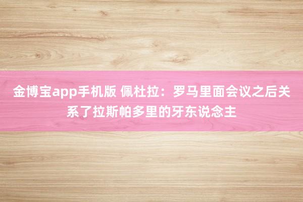 金博宝app手机版 佩杜拉：罗马里面会议之后关系了拉斯帕多里的牙东说念主