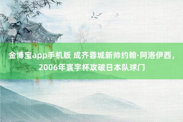 金博宝app手机版 成齐蓉城新帅约翰·阿洛伊西，2006年寰宇杯攻破日本队球门