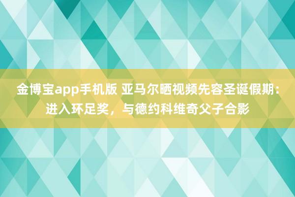 金博宝app手机版 亚马尔晒视频先容圣诞假期：进入环足奖，与德约科维奇父子合影