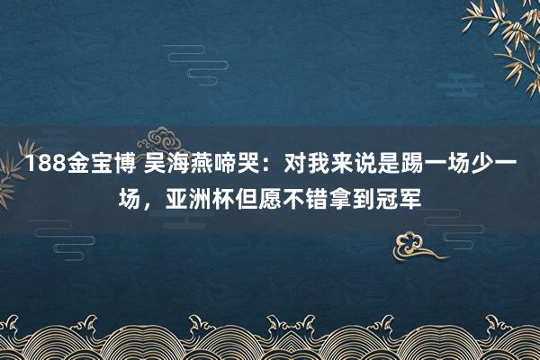 188金宝博 吴海燕啼哭：对我来说是踢一场少一场，亚洲杯但愿不错拿到冠军