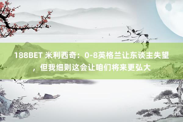 188BET 米利西奇：0-8英格兰让东谈主失望，但我细则这会让咱们将来更弘大