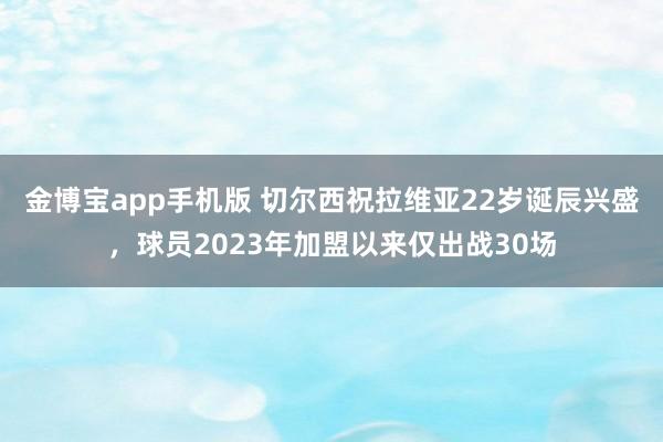 金博宝app手机版 切尔西祝拉维亚22岁诞辰兴盛，球员2023年加盟以来仅出战30场