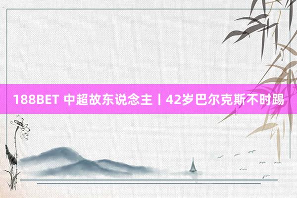 188BET 中超故东说念主丨42岁巴尔克斯不时踢