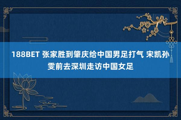 188BET 张家胜到肇庆给中国男足打气 宋凯孙雯前去深圳走访中国女足