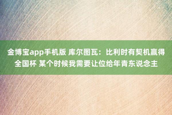 金博宝app手机版 库尔图瓦：比利时有契机赢得全国杯 某个时候我需要让位给年青东说念主