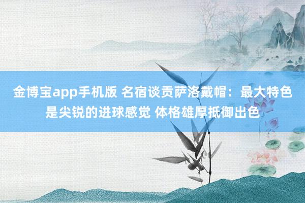 金博宝app手机版 名宿谈贡萨洛戴帽：最大特色是尖锐的进球感觉 体格雄厚抵御出色