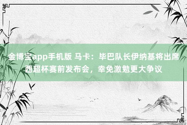 金博宝app手机版 马卡：毕巴队长伊纳基将出席西超杯赛前发布会，幸免激勉更大争议