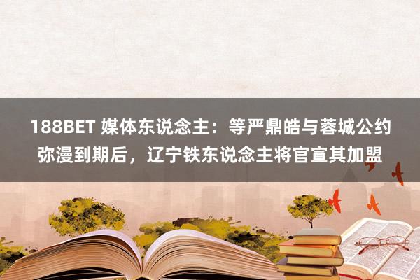 188BET 媒体东说念主：等严鼎皓与蓉城公约弥漫到期后，辽宁铁东说念主将官宣其加盟