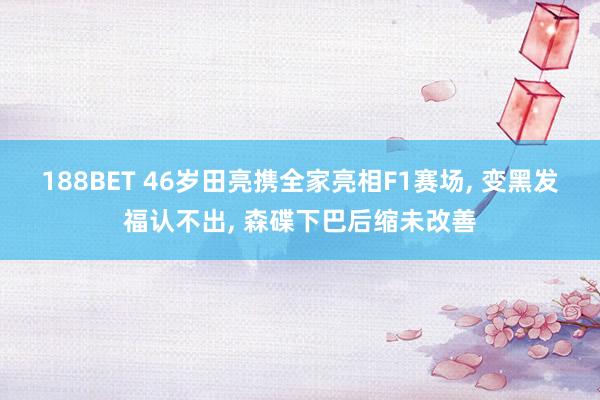 188BET 46岁田亮携全家亮相F1赛场， 变黑发福认不出， 森碟下巴后缩未改善