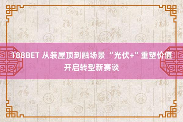 188BET 从装屋顶到融场景 “光伏+”重塑价值开启转型新赛谈