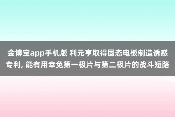 金博宝app手机版 利元亨取得固态电板制造诱惑专利， 能有用幸免第一极片与第二极片的战斗短路