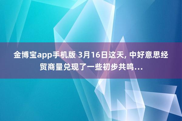 金博宝app手机版 3月16日这天， 中好意思经贸商量兑现了一些初步共鸣…