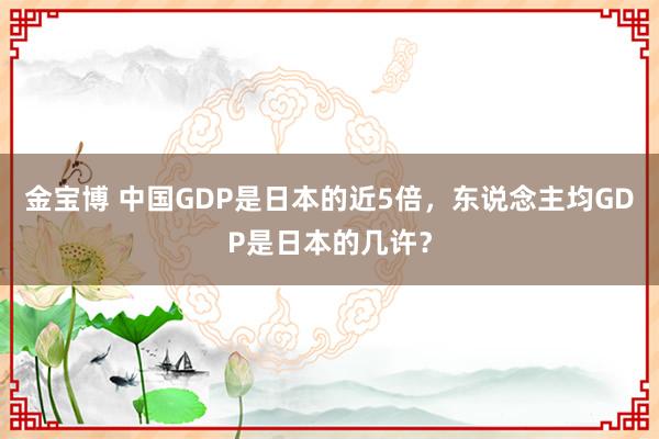 金宝博 中国GDP是日本的近5倍，东说念主均GDP是日本的几许？