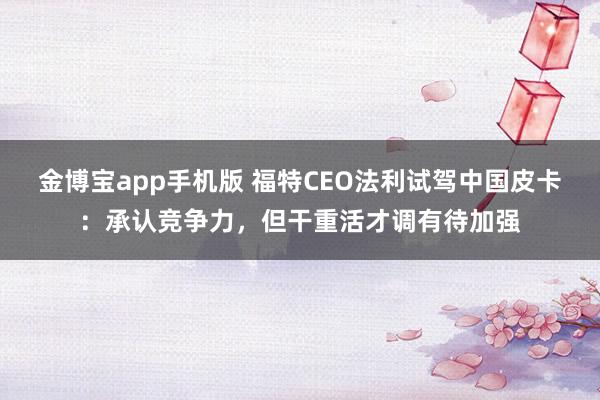 金博宝app手机版 福特CEO法利试驾中国皮卡：承认竞争力，但干重活才调有待加强