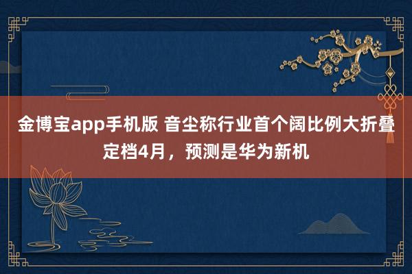 金博宝app手机版 音尘称行业首个阔比例大折叠定档4月，预测是华为新机