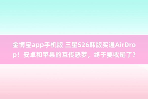 金博宝app手机版 三星S26韩版买通AirDrop！安卓和苹果的互传恶梦，终于要收尾了？