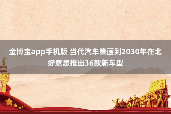 金博宝app手机版 当代汽车策画到2030年在北好意思推出36款新车型