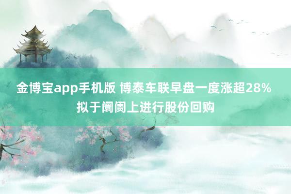 金博宝app手机版 博泰车联早盘一度涨超28% 拟于阛阓上进行股份回购