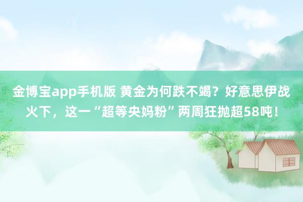 金博宝app手机版 黄金为何跌不竭？好意思伊战火下，这一“超等央妈粉”两周狂抛超58吨！