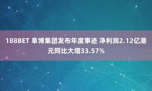 188BET 阜博集团发布年度事迹 净利润2.12亿港元同比大增33.57%