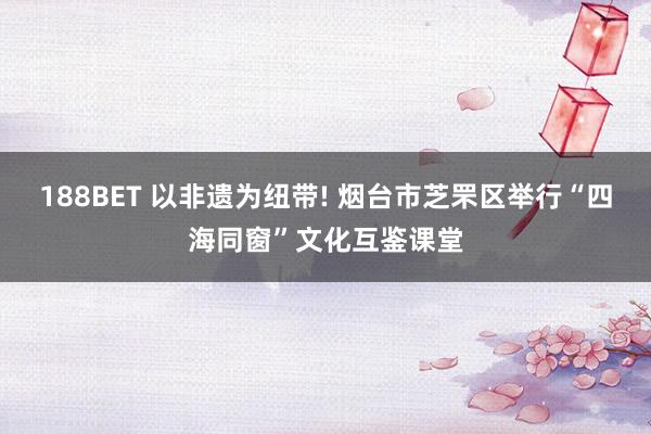 188BET 以非遗为纽带! 烟台市芝罘区举行“四海同窗”文化互鉴课堂