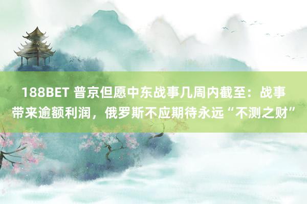 188BET 普京但愿中东战事几周内截至：战事带来逾额利润，俄罗斯不应期待永远“不测之财”