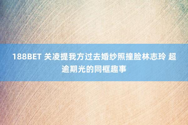 188BET 关凌提我方过去婚纱照撞脸林志玲 超逾期光的同框趣事