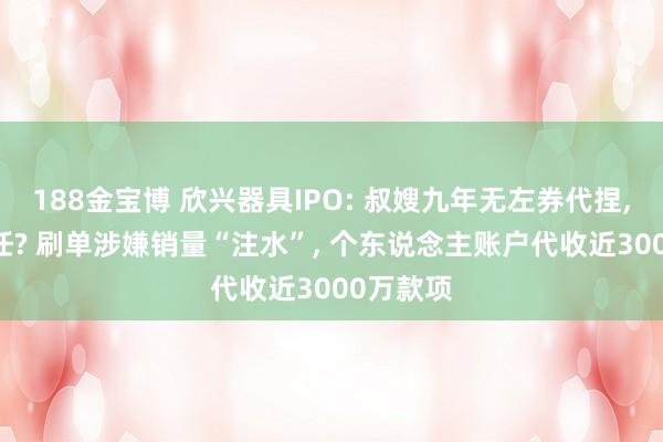 188金宝博 欣兴器具IPO: 叔嫂九年无左券代捏， 全凭信任? 刷单涉嫌销量“注水”， 个东说念主账户代收近3000万款项