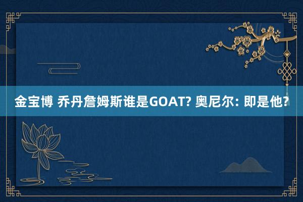 金宝博 乔丹詹姆斯谁是GOAT? 奥尼尔: 即是他?