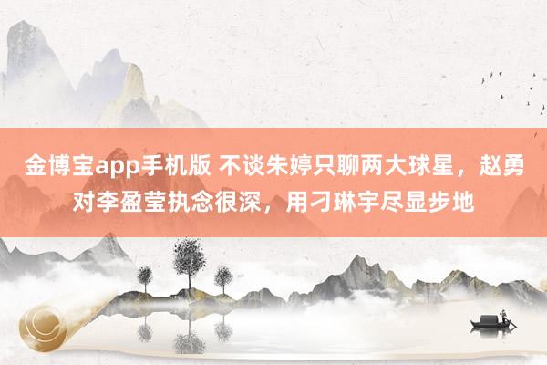 金博宝app手机版 不谈朱婷只聊两大球星，赵勇对李盈莹执念很深，用刁琳宇尽显步地