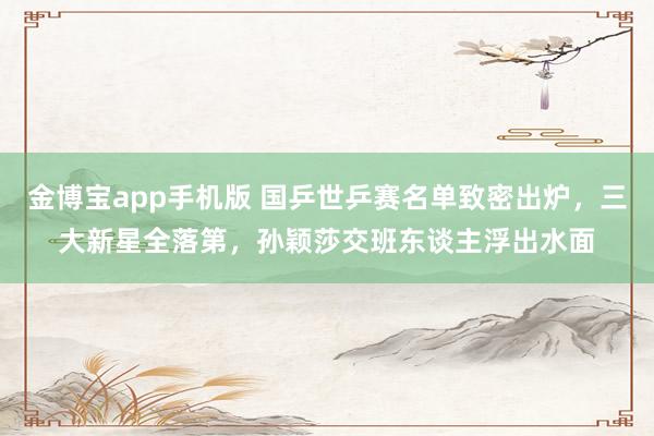金博宝app手机版 国乒世乒赛名单致密出炉，三大新星全落第，孙颖莎交班东谈主浮出水面