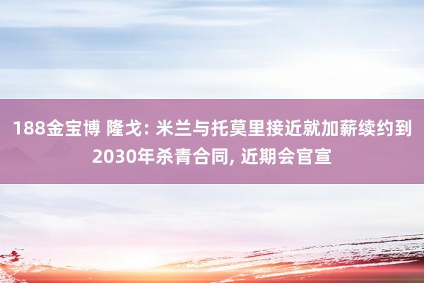188金宝博 隆戈: 米兰与托莫里接近就加薪续约到2030年杀青合同， 近期会官宣