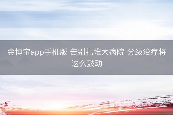 金博宝app手机版 告别扎堆大病院 分级治疗将这么鼓动