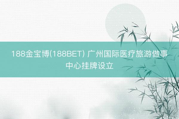 188金宝博(188BET) 广州国际医疗旅游做事中心挂牌设立