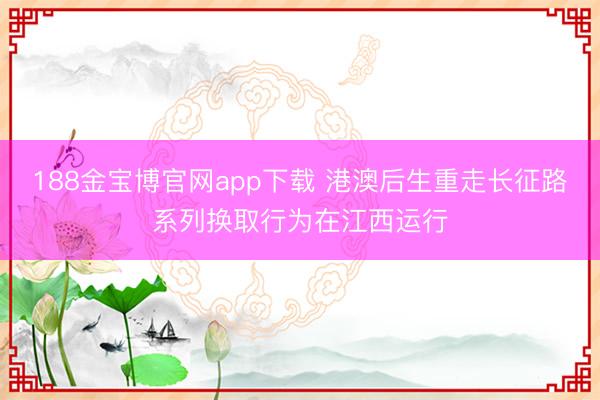 188金宝博官网app下载 港澳后生重走长征路系列换取行为在江西运行
