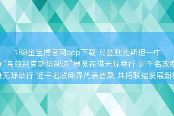188金宝博官网app下载 乌兹别克斯坦—中国（香港）商务论坛暨“乌兹别克斯坦制造”展览在港无际举行 近千名政商界代表皆聚 共拓联结发展新机遇