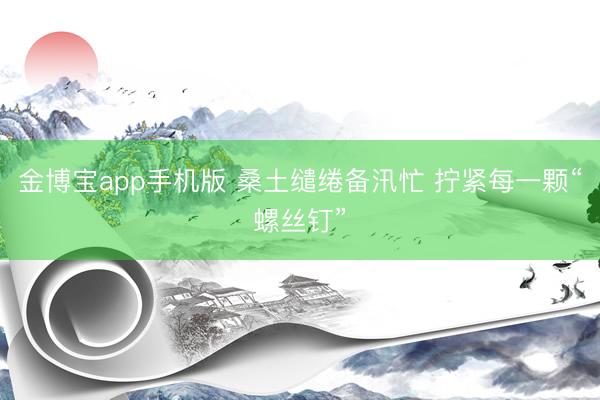 金博宝app手机版 桑土缱绻备汛忙 拧紧每一颗“螺丝钉”