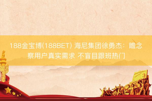188金宝博(188BET) 海尼集团徐勇杰：瞻念察用户真实需求 不盲目跟班热门