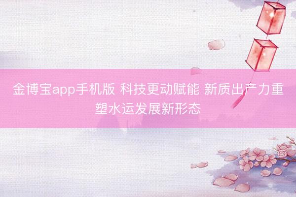 金博宝app手机版 科技更动赋能 新质出产力重塑水运发展新形态