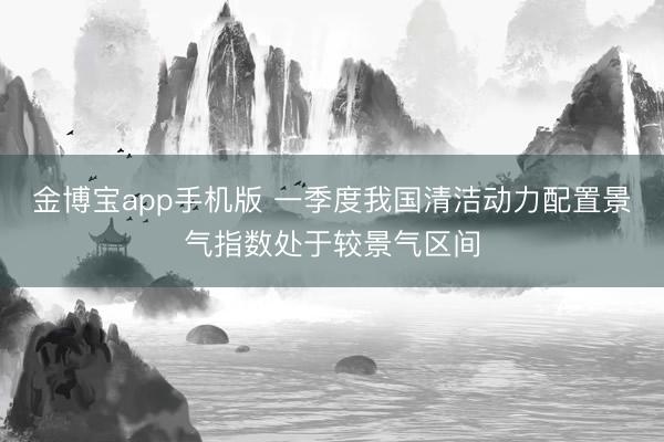 金博宝app手机版 一季度我国清洁动力配置景气指数处于较景气区间
