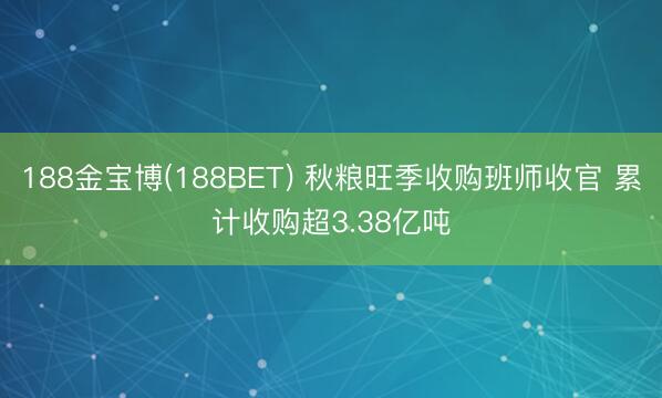 188金宝博(188BET) 秋粮旺季收购班师收官 累计收购超3.38亿吨