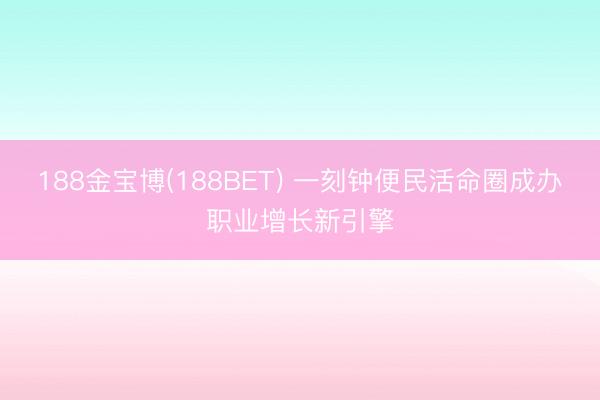 188金宝博(188BET) 一刻钟便民活命圈成办职业增长新引擎