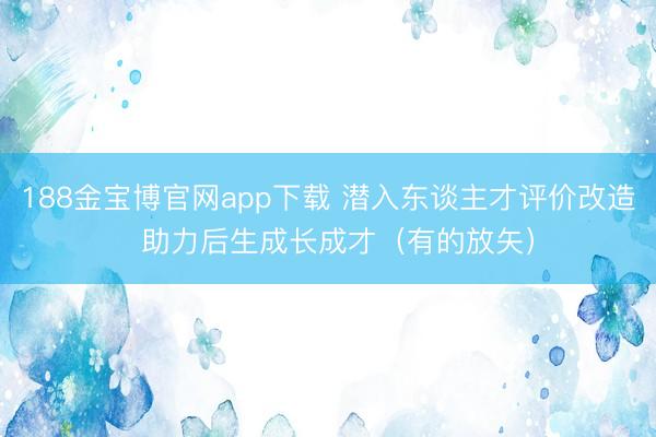 188金宝博官网app下载 潜入东谈主才评价改造  助力后生成长成才（有的放矢）