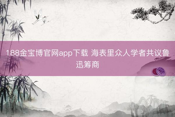 188金宝博官网app下载 海表里众人学者共议鲁迅筹商